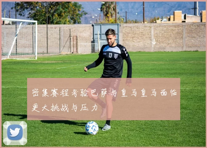 密集赛程考验巴萨与皇马皇马面临更大挑战与压力