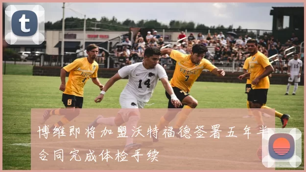 博维即将加盟沃特福德签署五年半合同完成体检手续