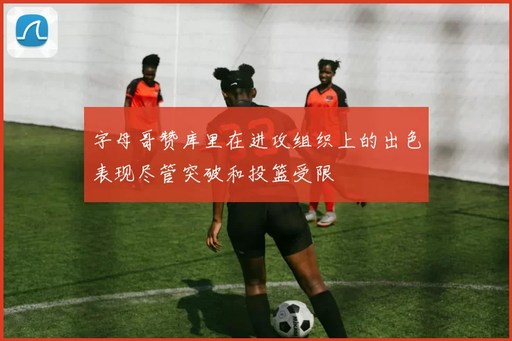 字母哥赞库里在进攻组织上的出色表现尽管突破和投篮受限
