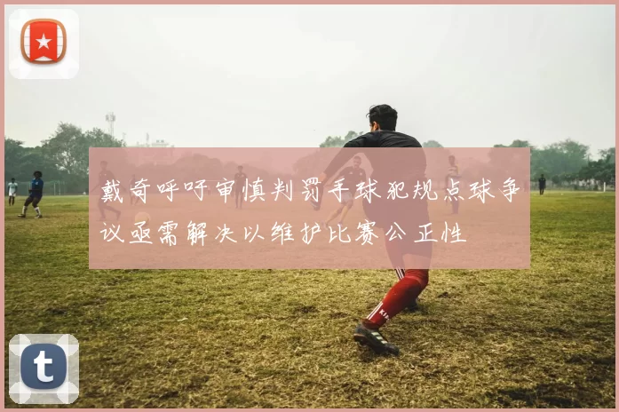 戴奇呼吁审慎判罚手球犯规点球争议亟需解决以维护比赛公正性
