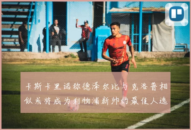 卡斯卡里诺称德泽尔比与克洛普相似或将成为利物浦新帅的最佳人选