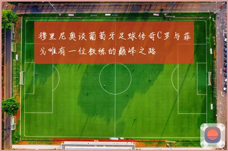 穆里尼奥谈葡萄牙足球传奇C罗与菲戈唯有一位教练的巅峰之路