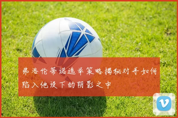 弗洛伦蒂诺选举策略揭秘对手如何陷入他设下的阴影之中
