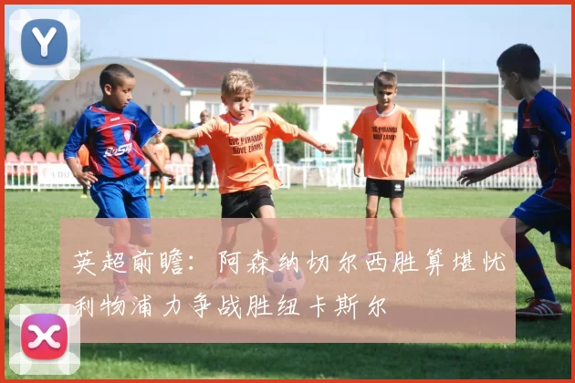 英超前瞻：阿森纳切尔西胜算堪忧利物浦力争战胜纽卡斯尔
