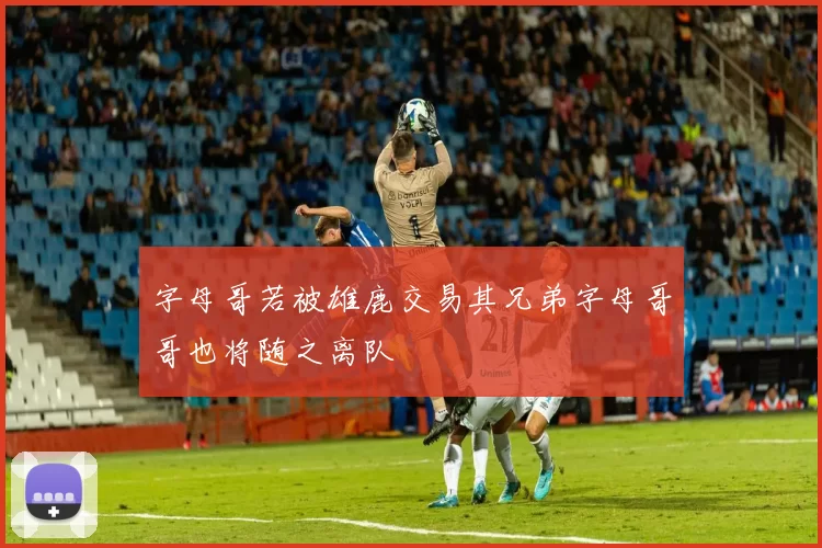 字母哥若被雄鹿交易其兄弟字母哥哥也将随之离队