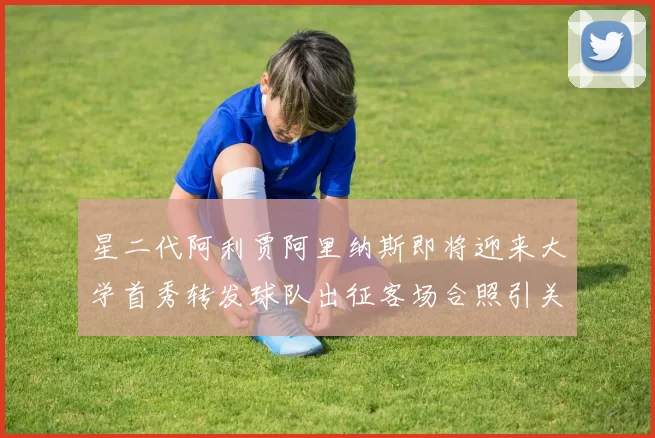 星二代阿利贾阿里纳斯即将迎来大学首秀转发球队出征客场合照引关注