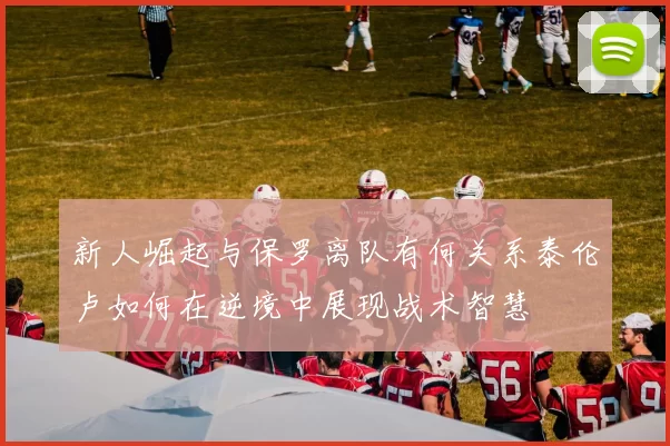 新人崛起与保罗离队有何关系泰伦卢如何在逆境中展现战术智慧